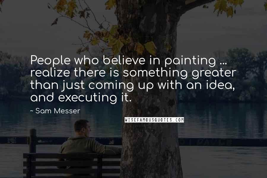 Sam Messer Quotes: People who believe in painting ... realize there is something greater than just coming up with an idea, and executing it.