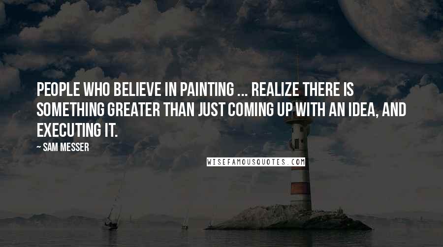 Sam Messer Quotes: People who believe in painting ... realize there is something greater than just coming up with an idea, and executing it.