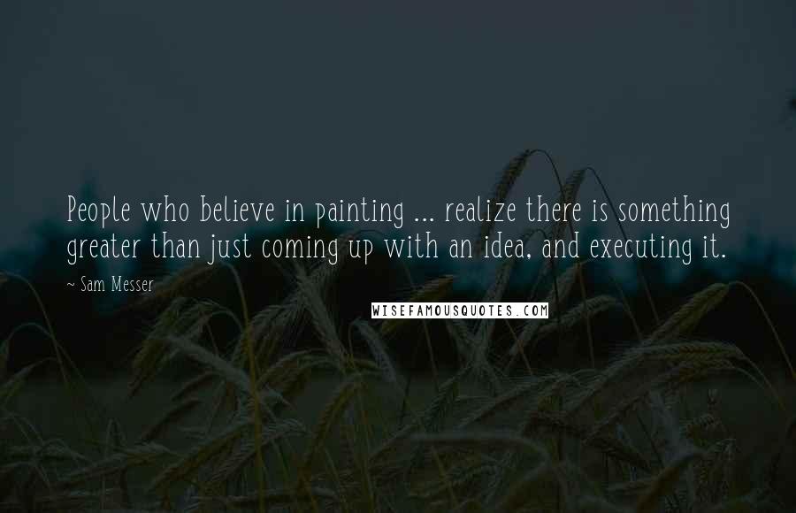 Sam Messer Quotes: People who believe in painting ... realize there is something greater than just coming up with an idea, and executing it.