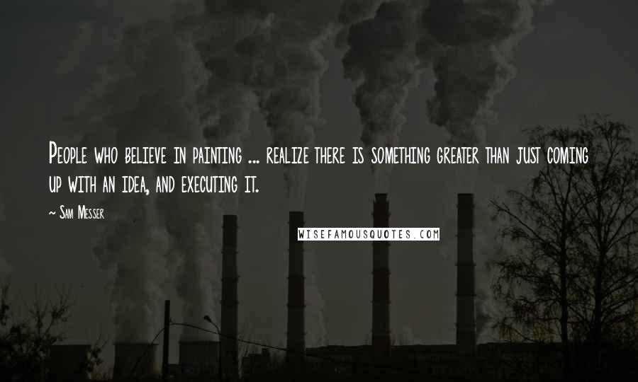Sam Messer Quotes: People who believe in painting ... realize there is something greater than just coming up with an idea, and executing it.