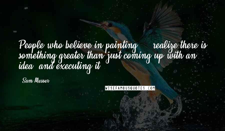 Sam Messer Quotes: People who believe in painting ... realize there is something greater than just coming up with an idea, and executing it.
