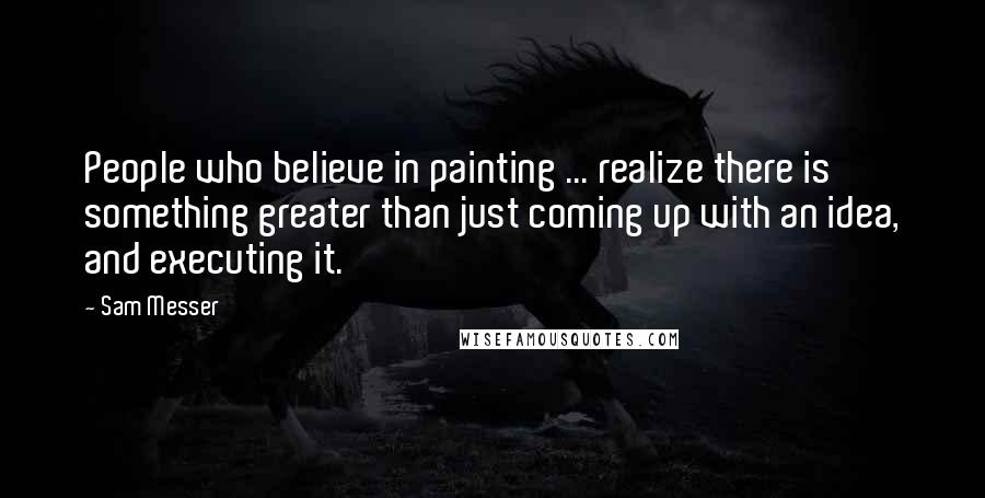 Sam Messer Quotes: People who believe in painting ... realize there is something greater than just coming up with an idea, and executing it.