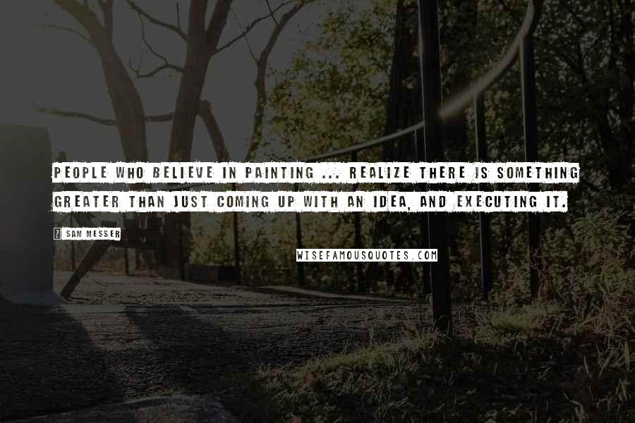 Sam Messer Quotes: People who believe in painting ... realize there is something greater than just coming up with an idea, and executing it.