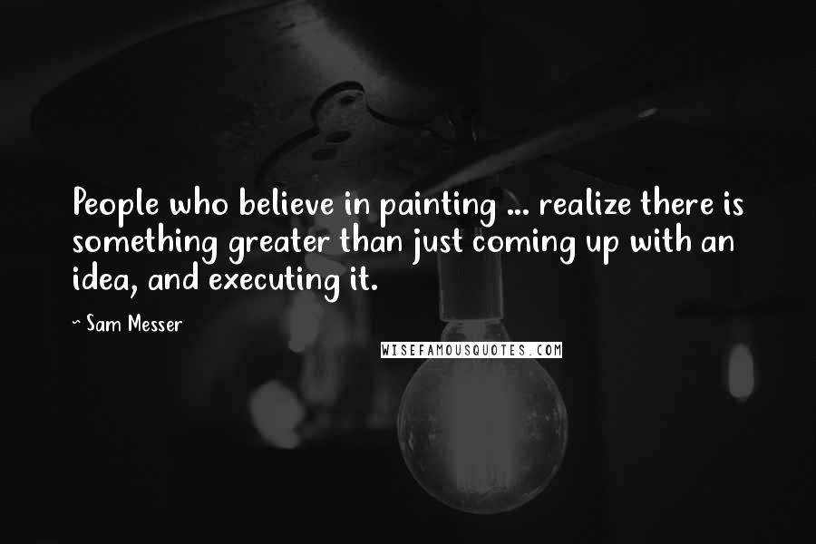 Sam Messer Quotes: People who believe in painting ... realize there is something greater than just coming up with an idea, and executing it.