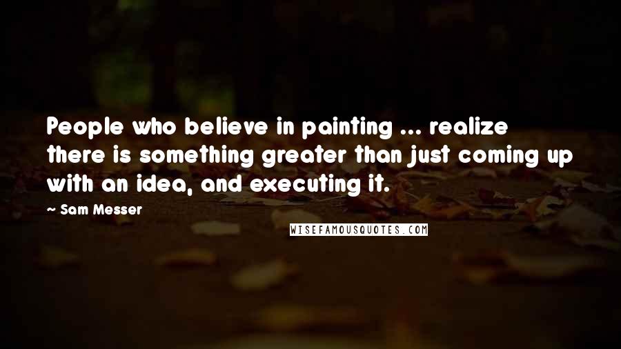Sam Messer Quotes: People who believe in painting ... realize there is something greater than just coming up with an idea, and executing it.