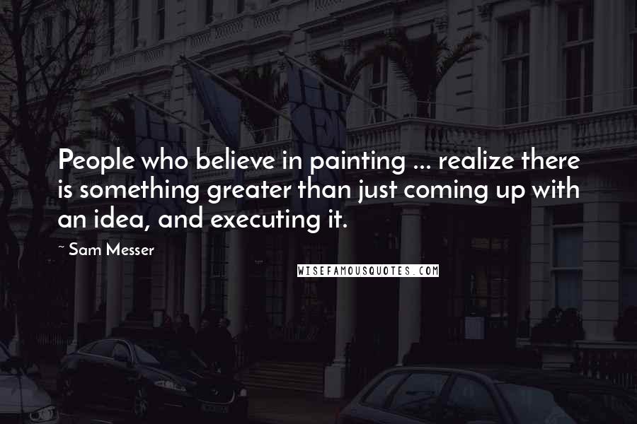 Sam Messer Quotes: People who believe in painting ... realize there is something greater than just coming up with an idea, and executing it.