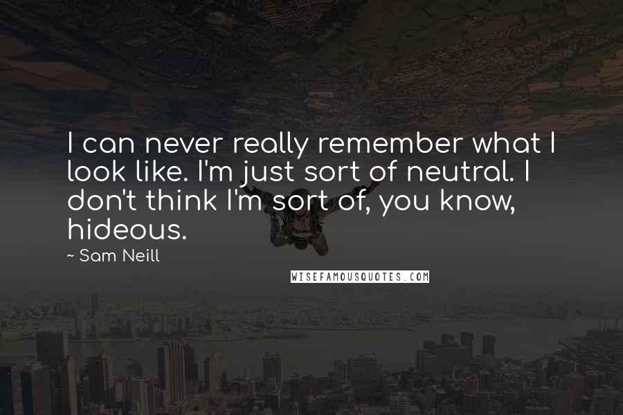 Sam Neill Quotes: I can never really remember what I look like. I'm just sort of neutral. I don't think I'm sort of, you know, hideous.