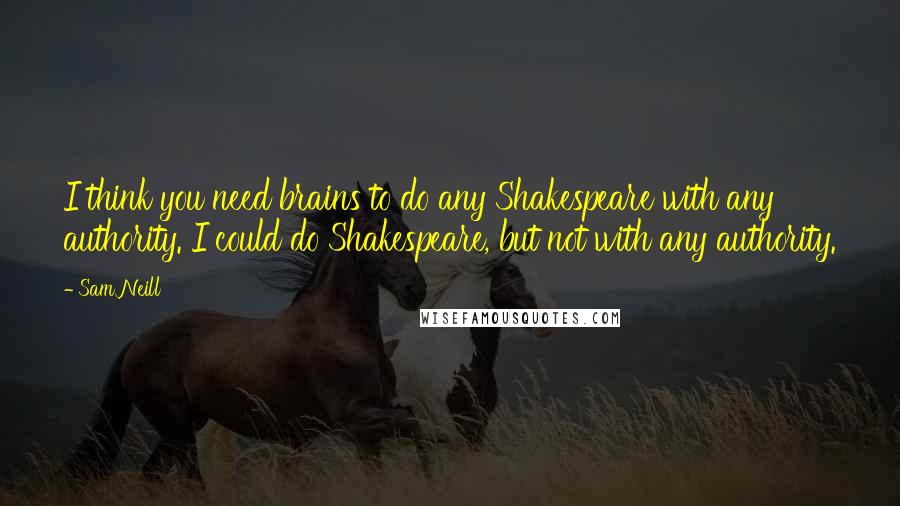 Sam Neill Quotes: I think you need brains to do any Shakespeare with any authority. I could do Shakespeare, but not with any authority.