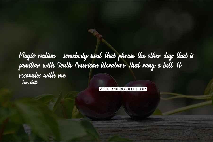 Sam Neill Quotes: Magic realism - somebody used that phrase the other day that is familiar with South American literature. That rang a bell. It resonates with me.