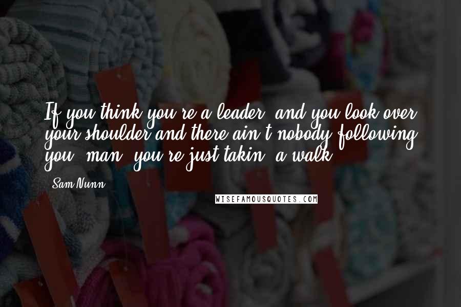 Sam Nunn Quotes: If you think you're a leader, and you look over your shoulder and there ain't nobody following you, man, you're just takin' a walk.