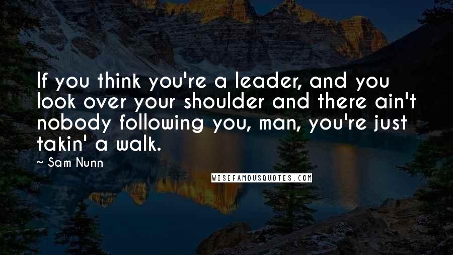 Sam Nunn Quotes: If you think you're a leader, and you look over your shoulder and there ain't nobody following you, man, you're just takin' a walk.