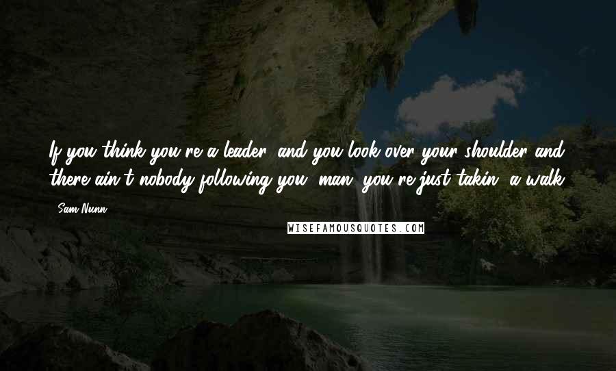 Sam Nunn Quotes: If you think you're a leader, and you look over your shoulder and there ain't nobody following you, man, you're just takin' a walk.