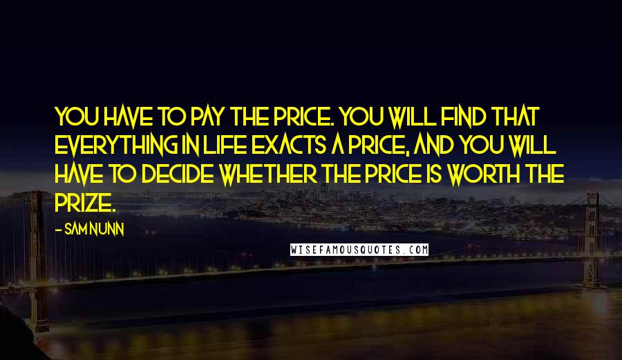 Sam Nunn Quotes: You have to pay the price. You will find that everything in life exacts a price, and you will have to decide whether the price is worth the prize.