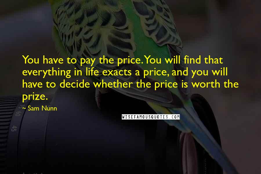 Sam Nunn Quotes: You have to pay the price. You will find that everything in life exacts a price, and you will have to decide whether the price is worth the prize.
