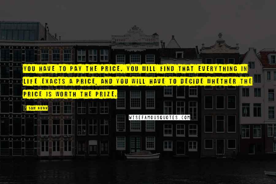 Sam Nunn Quotes: You have to pay the price. You will find that everything in life exacts a price, and you will have to decide whether the price is worth the prize.