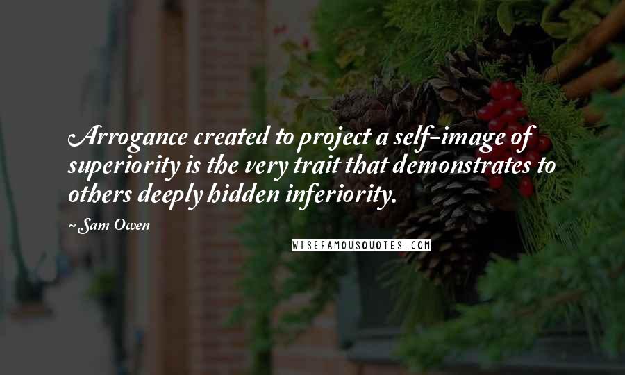 Sam Owen Quotes: Arrogance created to project a self-image of superiority is the very trait that demonstrates to others deeply hidden inferiority.