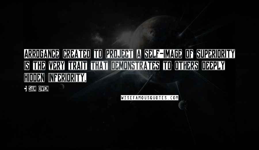 Sam Owen Quotes: Arrogance created to project a self-image of superiority is the very trait that demonstrates to others deeply hidden inferiority.