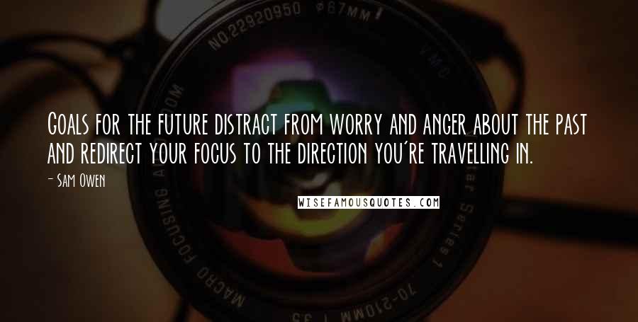 Sam Owen Quotes: Goals for the future distract from worry and anger about the past and redirect your focus to the direction you're travelling in.