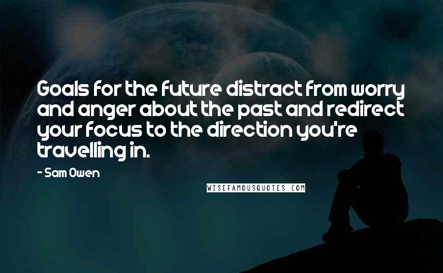 Sam Owen Quotes: Goals for the future distract from worry and anger about the past and redirect your focus to the direction you're travelling in.