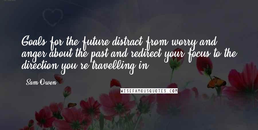 Sam Owen Quotes: Goals for the future distract from worry and anger about the past and redirect your focus to the direction you're travelling in.