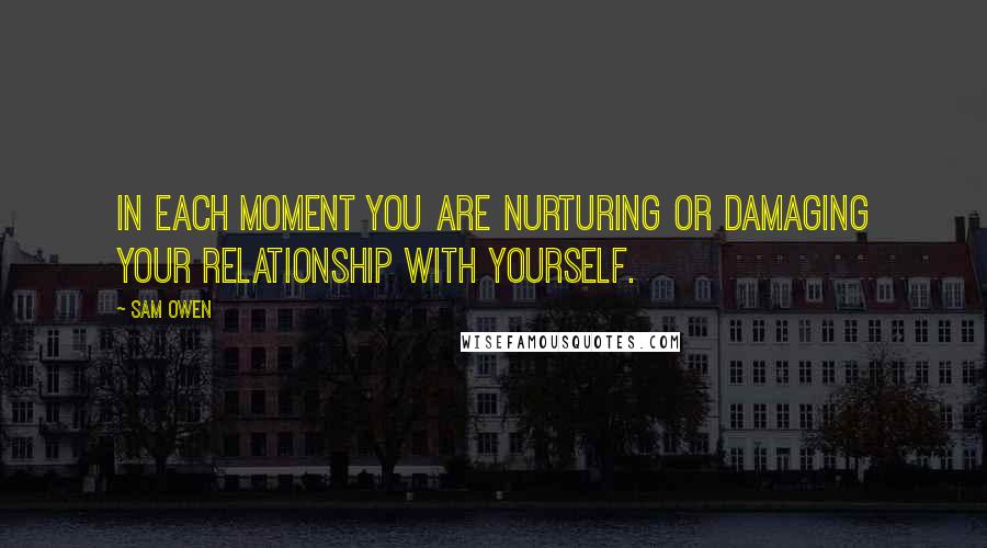 Sam Owen Quotes: In each moment you are nurturing or damaging your relationship with yourself.