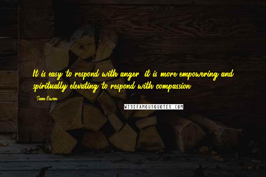 Sam Owen Quotes: It is easy to respond with anger; it is more empowering and spiritually elevating to respond with compassion.