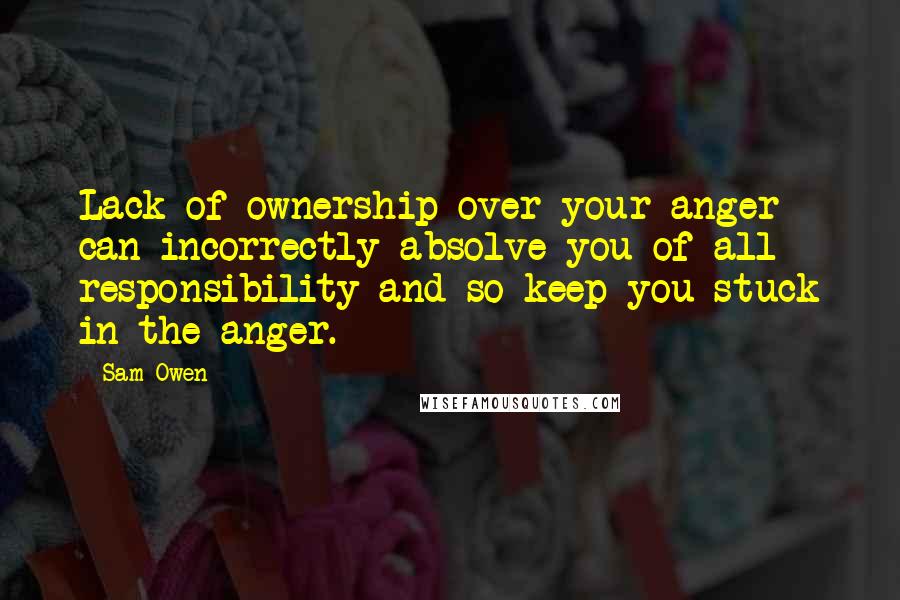 Sam Owen Quotes: Lack of ownership over your anger can incorrectly absolve you of all responsibility and so keep you stuck in the anger.