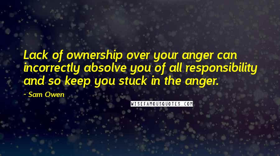 Sam Owen Quotes: Lack of ownership over your anger can incorrectly absolve you of all responsibility and so keep you stuck in the anger.