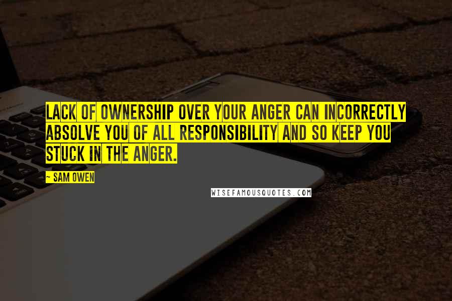 Sam Owen Quotes: Lack of ownership over your anger can incorrectly absolve you of all responsibility and so keep you stuck in the anger.