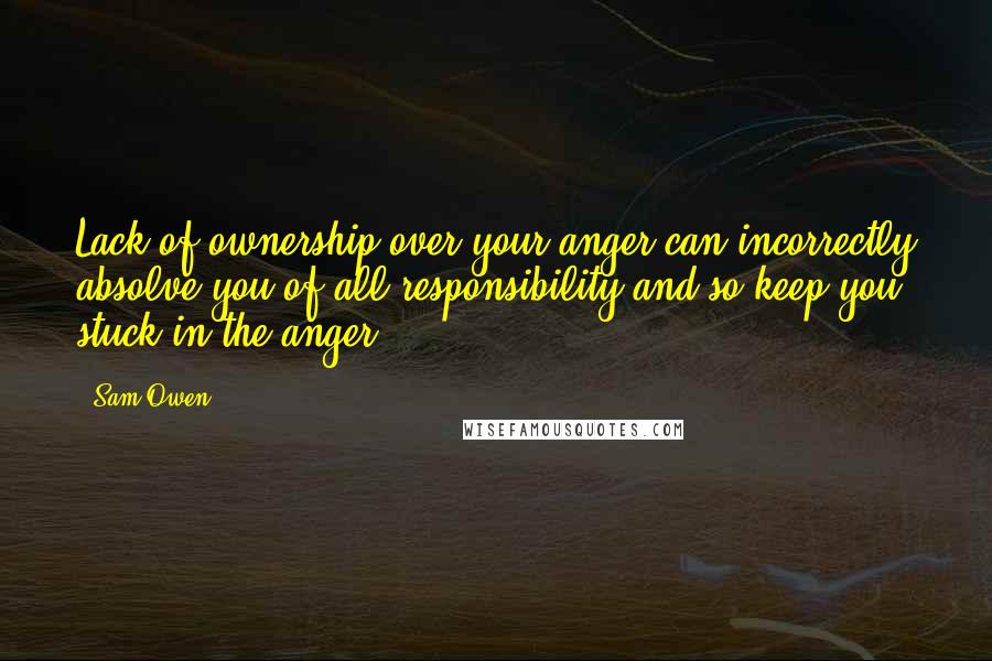 Sam Owen Quotes: Lack of ownership over your anger can incorrectly absolve you of all responsibility and so keep you stuck in the anger.