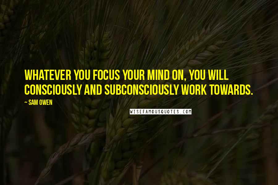 Sam Owen Quotes: Whatever you focus your mind on, you will consciously and subconsciously work towards.