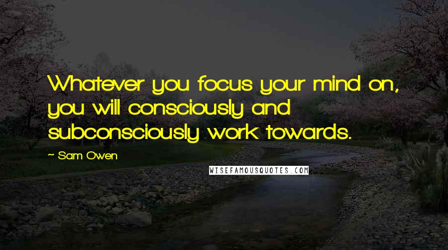 Sam Owen Quotes: Whatever you focus your mind on, you will consciously and subconsciously work towards.