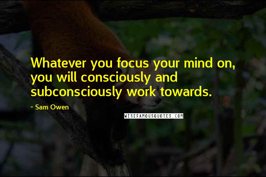 Sam Owen Quotes: Whatever you focus your mind on, you will consciously and subconsciously work towards.