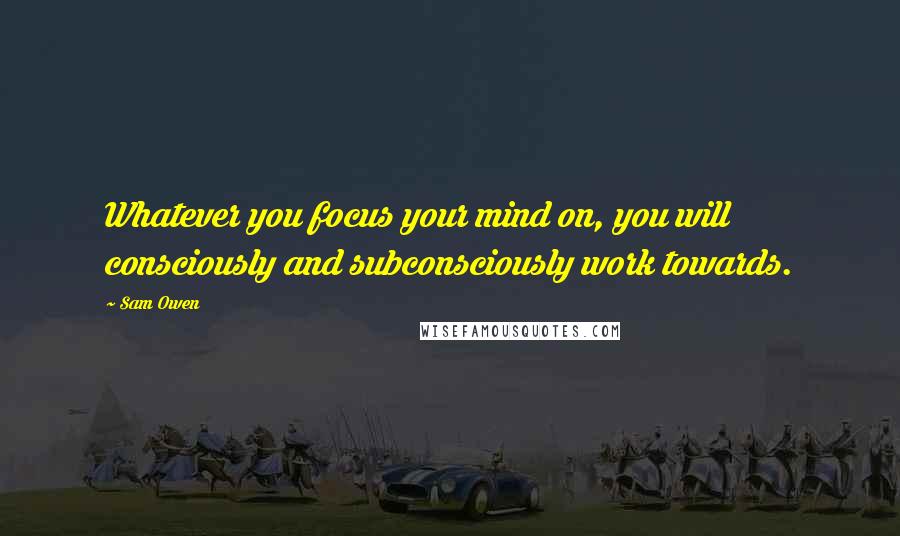 Sam Owen Quotes: Whatever you focus your mind on, you will consciously and subconsciously work towards.