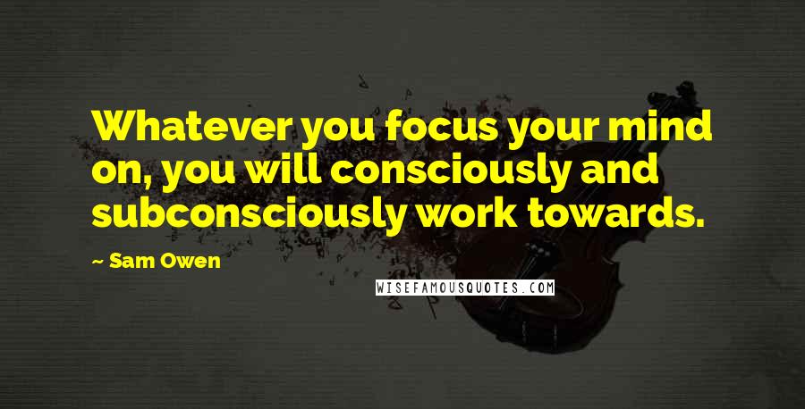 Sam Owen Quotes: Whatever you focus your mind on, you will consciously and subconsciously work towards.