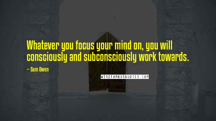 Sam Owen Quotes: Whatever you focus your mind on, you will consciously and subconsciously work towards.