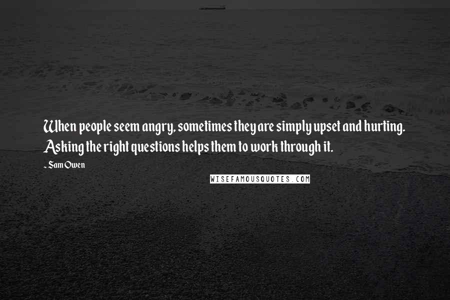 Sam Owen Quotes: When people seem angry, sometimes they are simply upset and hurting. Asking the right questions helps them to work through it.