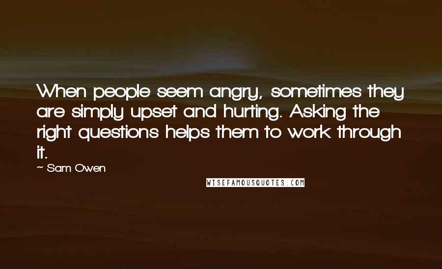 Sam Owen Quotes: When people seem angry, sometimes they are simply upset and hurting. Asking the right questions helps them to work through it.