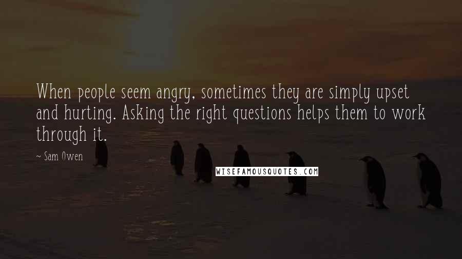 Sam Owen Quotes: When people seem angry, sometimes they are simply upset and hurting. Asking the right questions helps them to work through it.