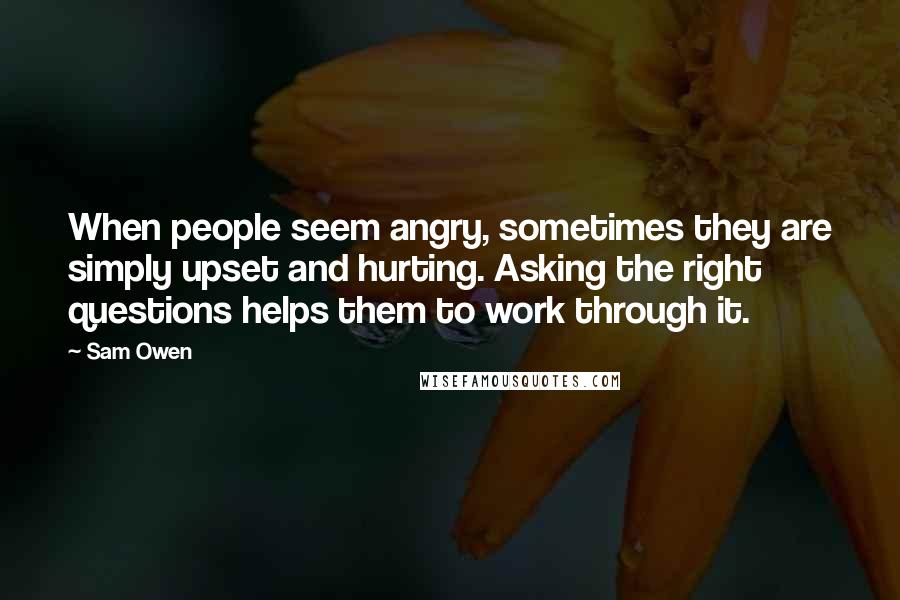 Sam Owen Quotes: When people seem angry, sometimes they are simply upset and hurting. Asking the right questions helps them to work through it.