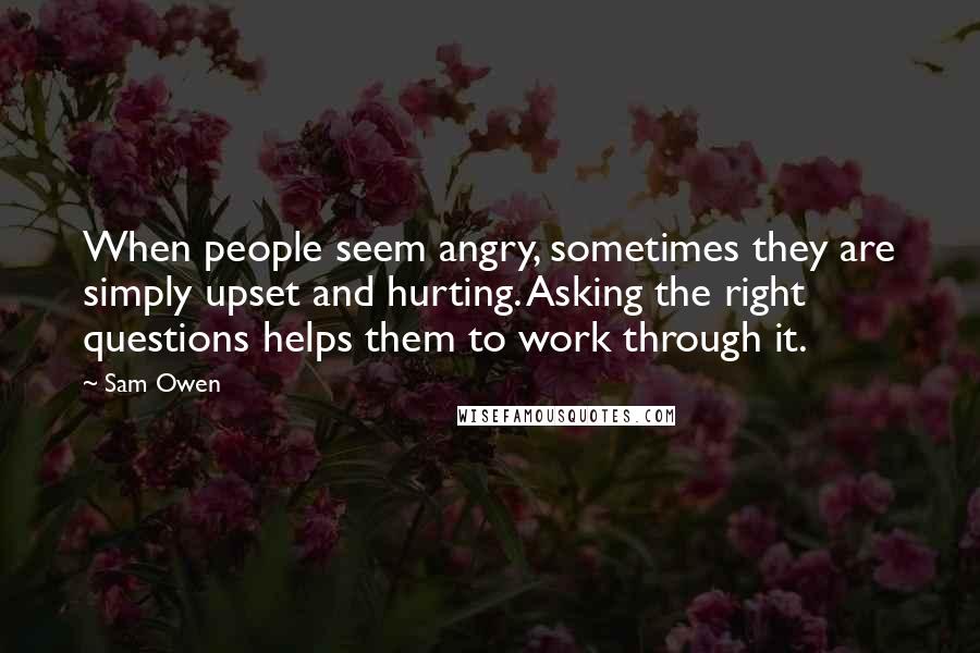 Sam Owen Quotes: When people seem angry, sometimes they are simply upset and hurting. Asking the right questions helps them to work through it.