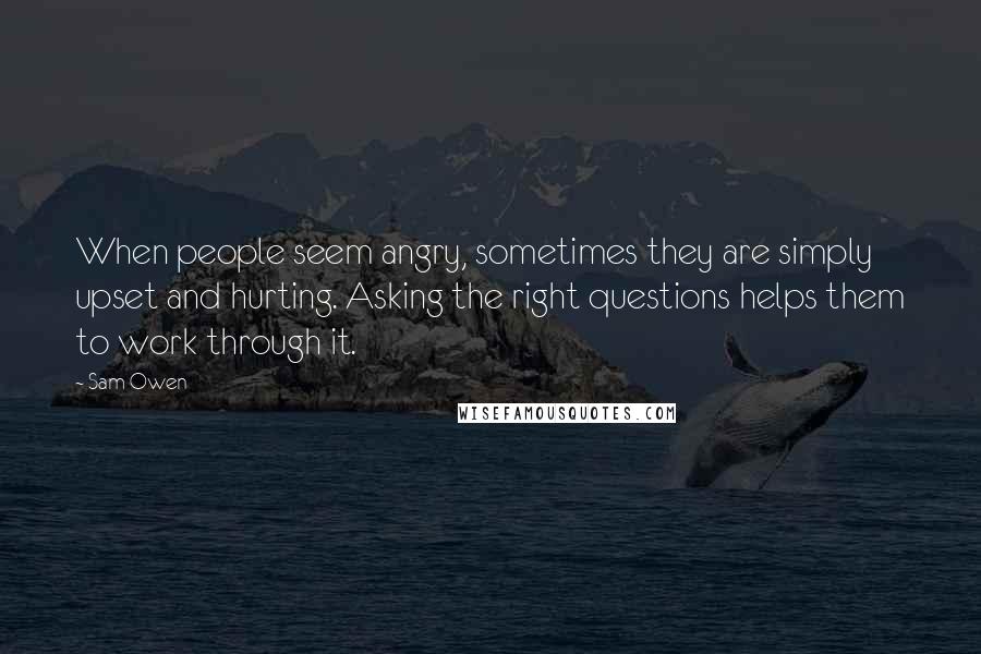 Sam Owen Quotes: When people seem angry, sometimes they are simply upset and hurting. Asking the right questions helps them to work through it.