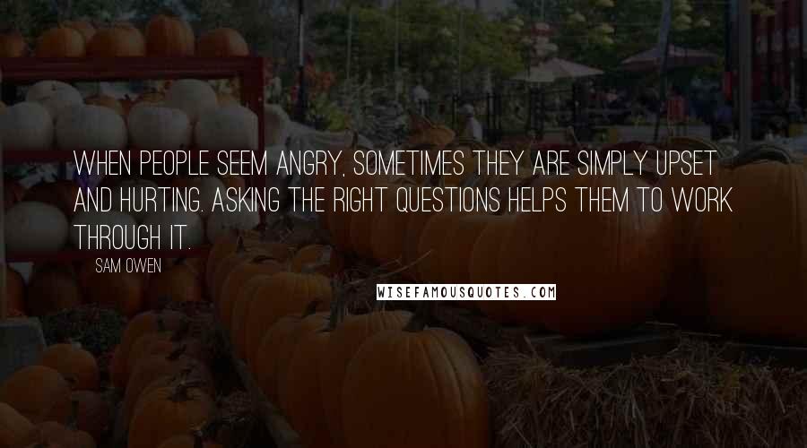 Sam Owen Quotes: When people seem angry, sometimes they are simply upset and hurting. Asking the right questions helps them to work through it.