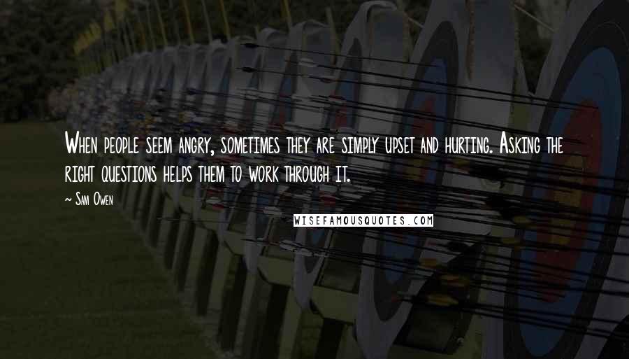 Sam Owen Quotes: When people seem angry, sometimes they are simply upset and hurting. Asking the right questions helps them to work through it.