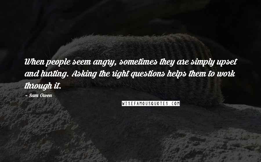 Sam Owen Quotes: When people seem angry, sometimes they are simply upset and hurting. Asking the right questions helps them to work through it.