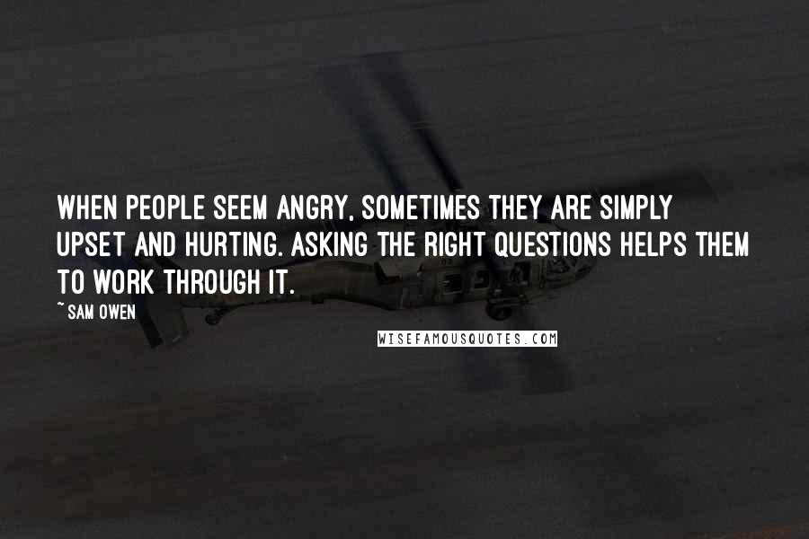 Sam Owen Quotes: When people seem angry, sometimes they are simply upset and hurting. Asking the right questions helps them to work through it.