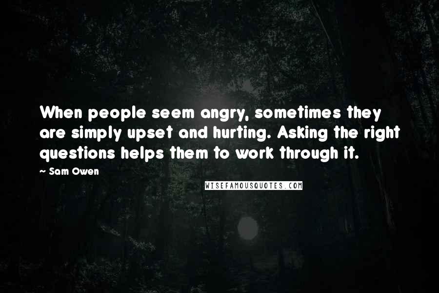 Sam Owen Quotes: When people seem angry, sometimes they are simply upset and hurting. Asking the right questions helps them to work through it.