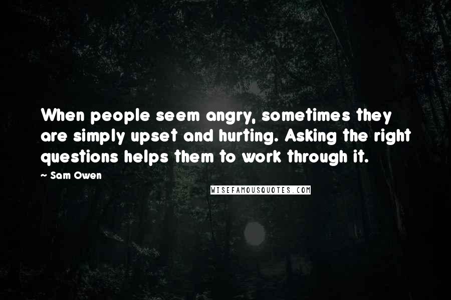 Sam Owen Quotes: When people seem angry, sometimes they are simply upset and hurting. Asking the right questions helps them to work through it.