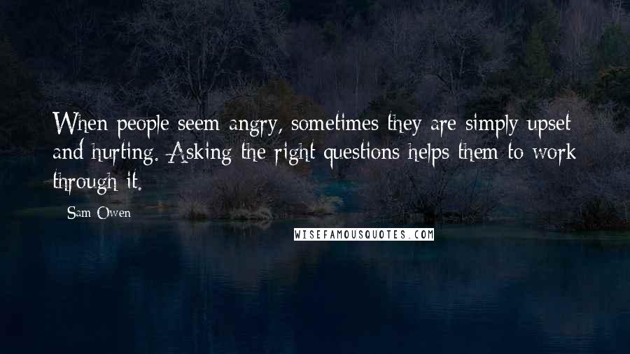 Sam Owen Quotes: When people seem angry, sometimes they are simply upset and hurting. Asking the right questions helps them to work through it.