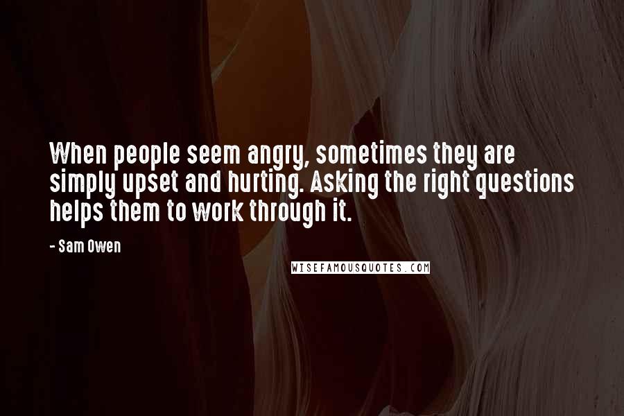 Sam Owen Quotes: When people seem angry, sometimes they are simply upset and hurting. Asking the right questions helps them to work through it.